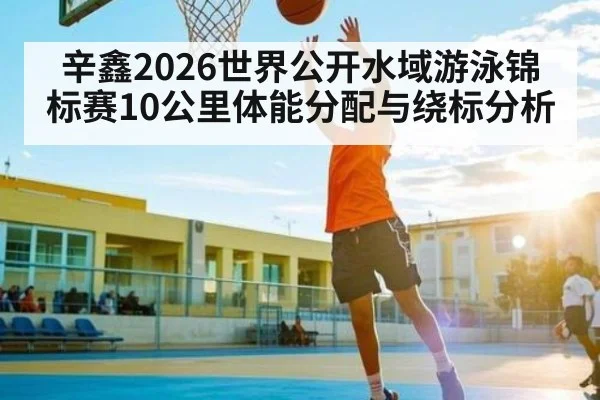 辛鑫2026世界公开水域游泳锦标赛10公里体能分配与绕标分析