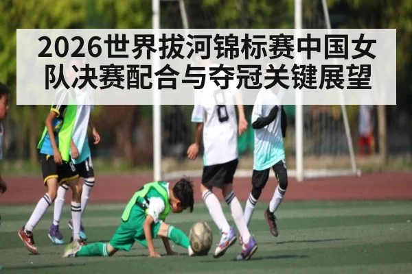 2026世界拔河锦标赛中国女队决赛配合与夺冠关键展望